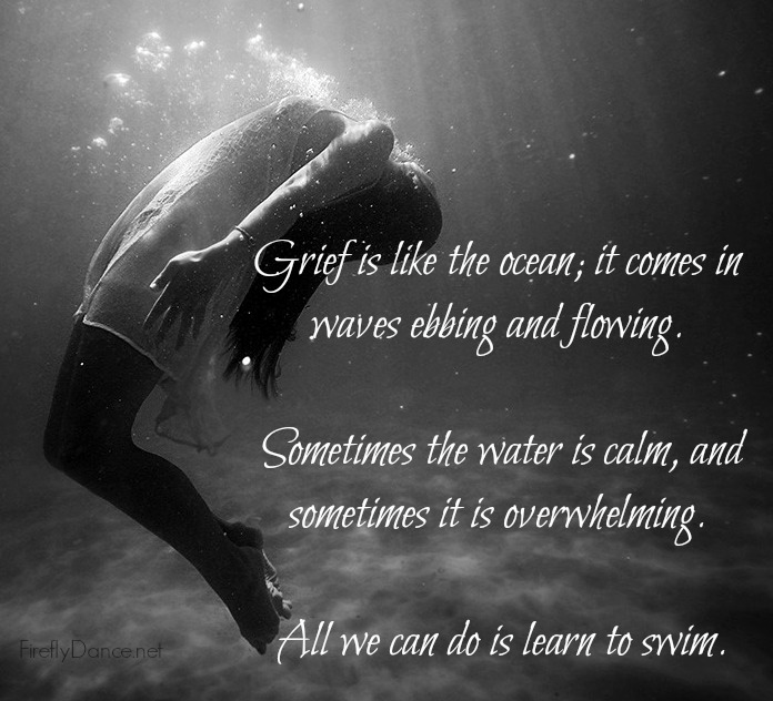 Grief is like the ocean; it comes on waves ebbing and flowing. Sometimes the water is calm, and sometimes it is overwhelming. All we can do is learn to swim.